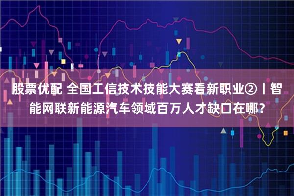 股票优配 全国工信技术技能大赛看新职业②丨智能网联新能源汽车领域百万人才缺口在哪？