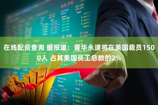 在线配资查询 据报道：普华永道将在美国裁员1500人 占其美国员工总数的2%