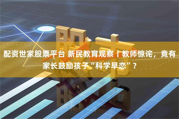 配资世家股票平台 新民教育观察丨教师惊诧，竟有家长鼓励孩子“科学早恋”？