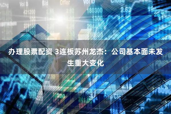 办理股票配资 3连板苏州龙杰：公司基本面未发生重大变化