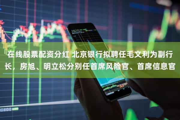 在线股票配资分红 北京银行拟聘任毛文利为副行长，房旭、明立松分别任首席风险官、首席信息官