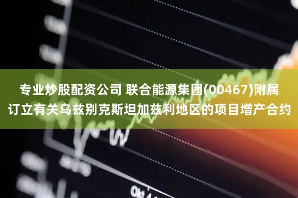 专业炒股配资公司 联合能源集团(00467)附属订立有关乌兹别克斯坦加兹利地区的项目增产合约