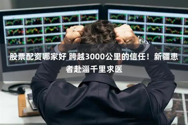 股票配资哪家好 跨越3000公里的信任！新疆患者赴淄千里求医