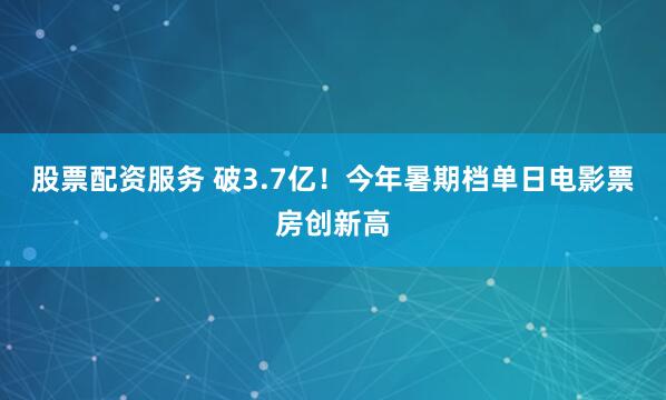 股票配资服务 破3.7亿！今年暑期档单日电影票房创新高