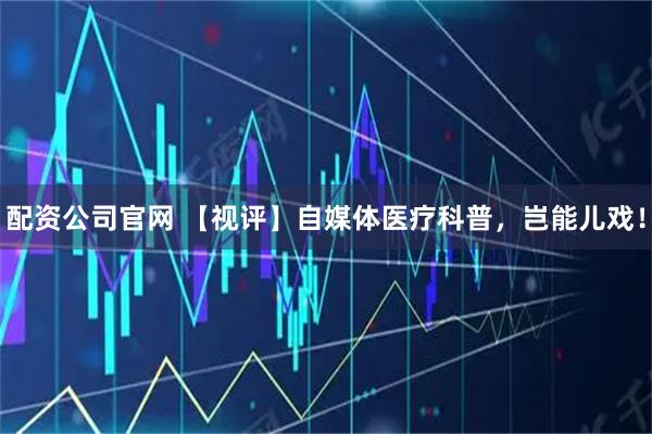 配资公司官网 【视评】自媒体医疗科普，岂能儿戏！