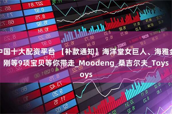 中国十大配资平台 【补款通知】海洋堂女巨人、海雅金刚等9项宝贝等你带走_Moodeng_桑吉尔夫_Toys