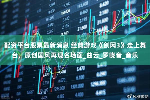 配资平台股票最新消息 经典游戏《剑网3》走上舞台，原创国风再现名场面_曲云_罗晓音_音乐