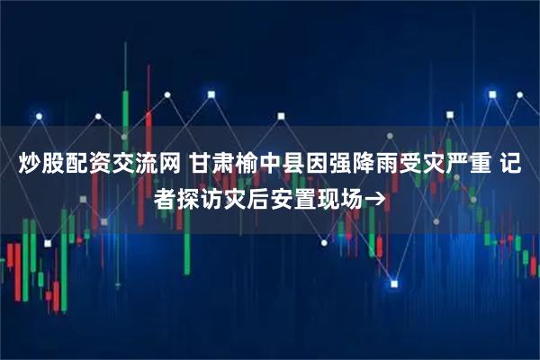 炒股配资交流网 甘肃榆中县因强降雨受灾严重 记者探访灾后安置现场→