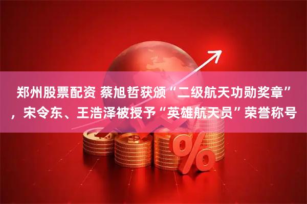 郑州股票配资 蔡旭哲获颁“二级航天功勋奖章”，宋令东、王浩泽被授予“英雄航天员”荣誉称号