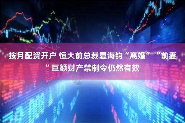 按月配资开户 恒大前总裁夏海钧“离婚” “前妻”巨额财产禁制令仍然有效