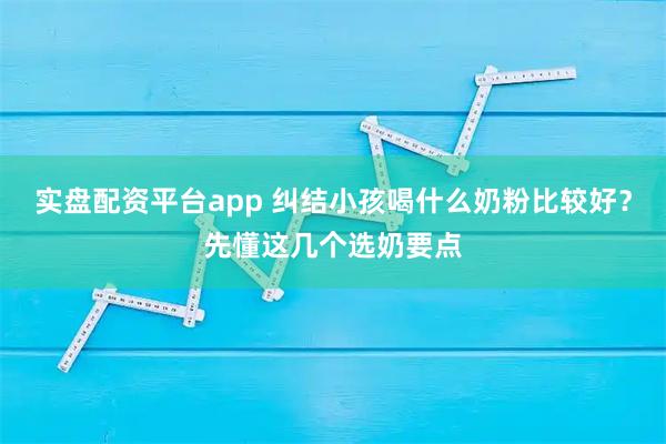 实盘配资平台app 纠结小孩喝什么奶粉比较好？先懂这几个选奶要点