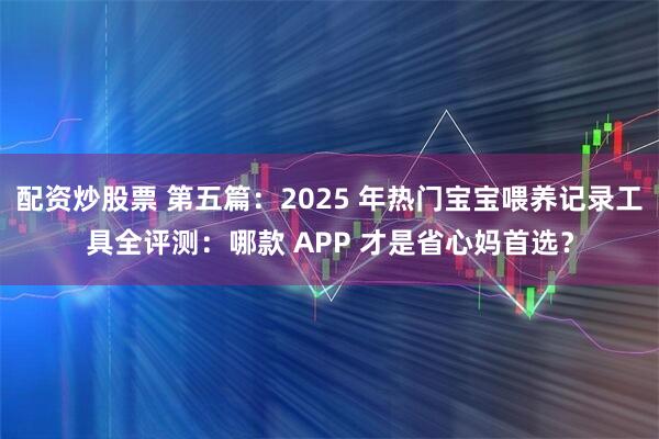配资炒股票 第五篇：2025 年热门宝宝喂养记录工具全评测：哪款 APP 才是省心妈首选？