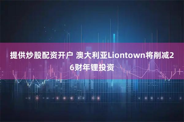 提供炒股配资开户 澳大利亚Liontown将削减26财年锂投资