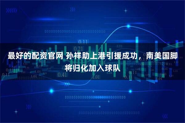 最好的配资官网 孙祥助上港引援成功，南美国脚将归化加入球队