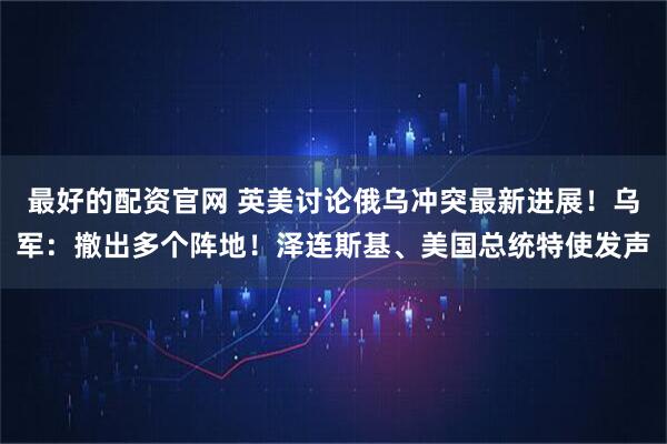 最好的配资官网 英美讨论俄乌冲突最新进展！乌军：撤出多个阵地！泽连斯基、美国总统特使发声