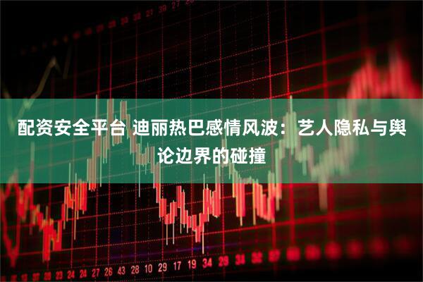 配资安全平台 迪丽热巴感情风波：艺人隐私与舆论边界的碰撞