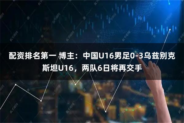 配资排名第一 博主：中国U16男足0-3乌兹别克斯坦U16，两队6日将再交手