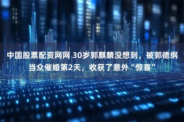 中国股票配资网网 30岁郭麒麟没想到，被郭德纲当众催婚第2天，收获了意外“惊喜”