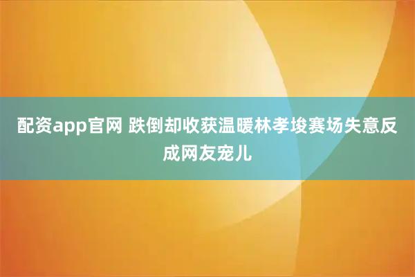 配资app官网 跌倒却收获温暖林孝埈赛场失意反成网友宠儿