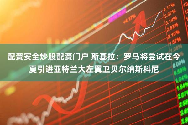 配资安全炒股配资门户 斯基拉：罗马将尝试在今夏引进亚特兰大左翼卫贝尔纳斯科尼