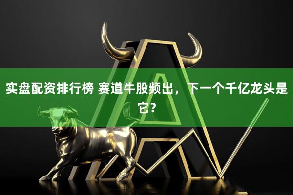 实盘配资排行榜 赛道牛股频出，下一个千亿龙头是它？
