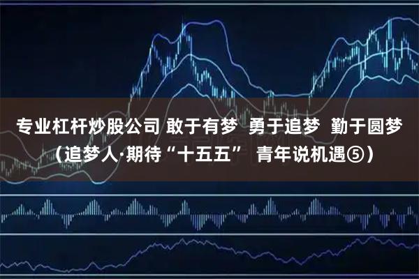 专业杠杆炒股公司 敢于有梦  勇于追梦  勤于圆梦（追梦人·期待“十五五”  青年说机遇⑤）