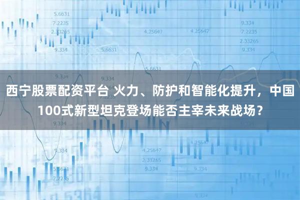 西宁股票配资平台 火力、防护和智能化提升，中国100式新型坦克登场能否主宰未来战场？