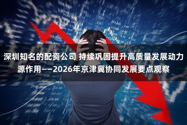 深圳知名的配资公司 持续巩固提升高质量发展动力源作用——2026年京津冀协同发展要点观察