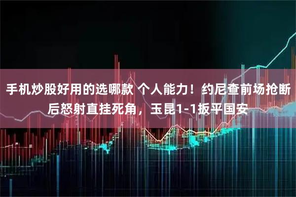 手机炒股好用的选哪款 个人能力！约尼查前场抢断后怒射直挂死角，玉昆1-1扳平国安