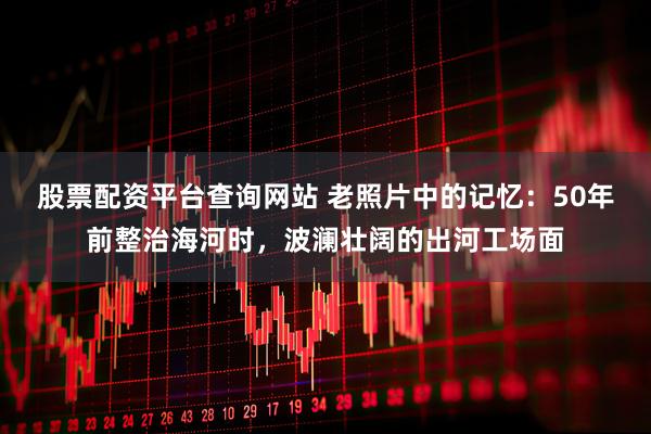 股票配资平台查询网站 老照片中的记忆：50年前整治海河时，波澜壮阔的出河工场面