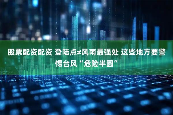 股票配资配资 登陆点≠风雨最强处 这些地方要警惕台风“危险半圆”