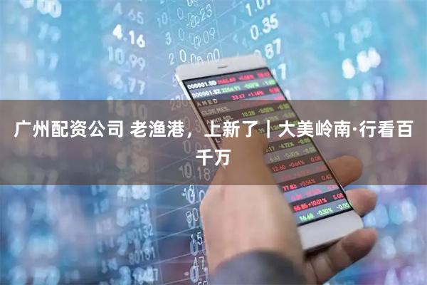 广州配资公司 老渔港，上新了｜大美岭南·行看百千万