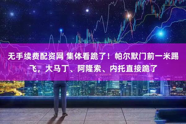 无手续费配资网 集体看跪了！帕尔默门前一米踢飞，大马丁、阿隆索、内托直接跪了