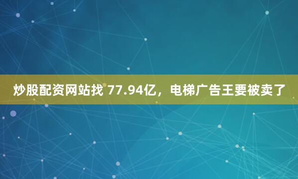 炒股配资网站找 77.94亿，电梯广告王要被卖了