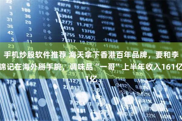 手机炒股软件推荐 海天拿下香港百年品牌，要和李锦记在海外掰手腕，调味品“一哥”上半年收入161亿